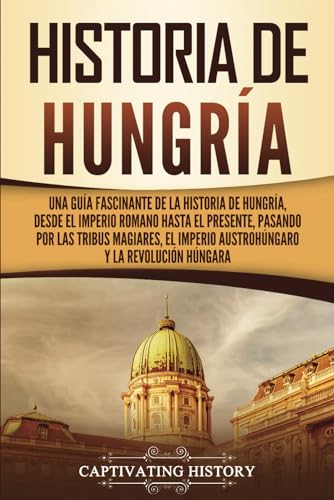 Historia de Hungría: Una guía fascinante de la historia de Hungría, desde el Imperio romano hasta el presente, pasando por las tribus magiares, el ... y la Revolución húngara (Países europeos)