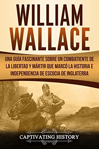 William Wallace: Una guía fascinante sobre un combatiente de la libertad y mártir que marcó la historia e independencia de Escocia de Inglaterra ... Version) (Explorando el Pasado de Escocia)